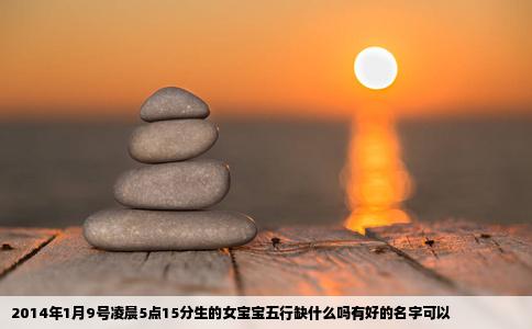 2014年1月9号凌晨5点15分生的女宝宝五行缺什么吗有好的名字可以