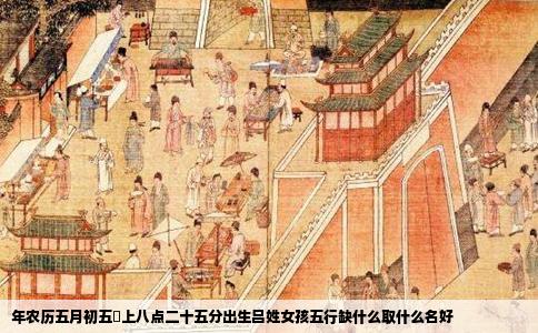 年农历五月初五晩上八点二十五分出生吕姓女孩五行缺什么取什么名好