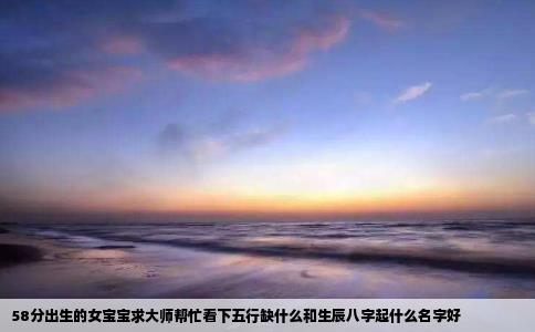 58分出生的女宝宝求大师帮忙看下五行缺什么和生辰八字起什么名字好