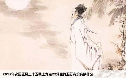 2015年农历正月二十五晚上九点22分生的五行有没有缺什么