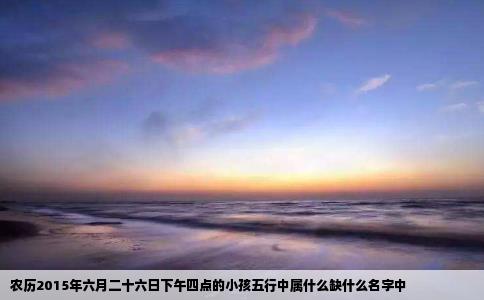农历2015年六月二十六日下午四点的小孩五行中属什么缺什么名字中