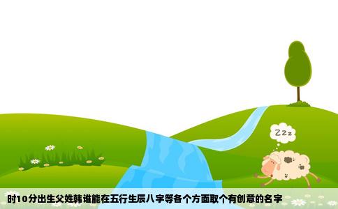 时10分出生父姓韩谁能在五行生辰八字等各个方面取个有创意的名字