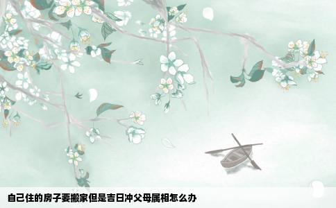 自己住的房子要搬家但是吉日冲父母属相怎么办