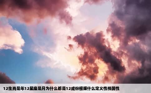 12生肖是年12星座是月为什么都是12成份根据什么定义性格属性