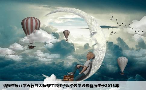 请懂生辰八字五行的大师帮忙给孩子起个名字男孩新历生于2013年
