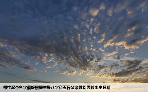 帮忙起个名字最好根据生辰八字和五行父亲姓刘男孩出生日期