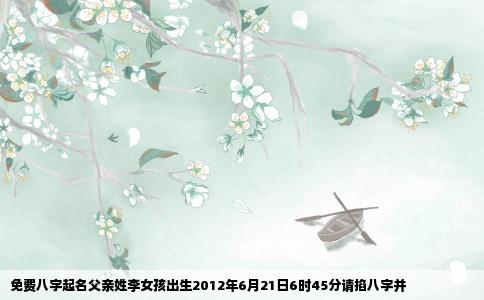 免费八字起名父亲姓李女孩出生2012年6月21日6时45分请掐八字并