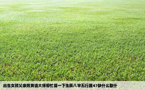 出生女孩父亲姓黄请大师帮忙算一下生辰八字五行属47缺什么取什