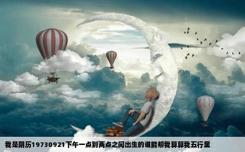 我是阴历19730921下午一点到两点之间出生的谁能帮我算算我五行里