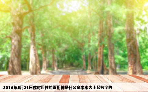 2016年5月21日戌时四柱的喜用神是什么金木水火土起名字的