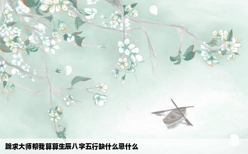 跪求大师帮我算算生辰八字五行缺什么忌什么