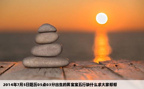 2014年7月5日阳历05点03分出生的男宝宝五行缺什么求大家帮帮