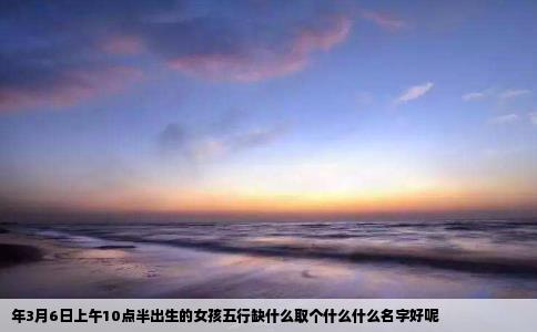 年3月6日上午10点半出生的女孩五行缺什么取个什么什么名字好呢