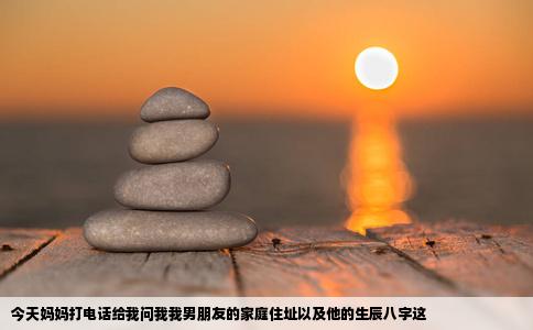 今天妈妈打电话给我问我我男朋友的家庭住址以及他的生辰八字这