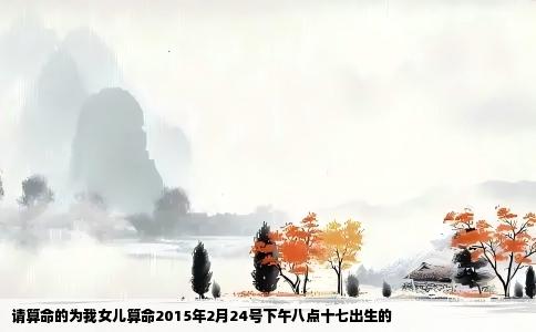 请算命的为我女儿算命2015年2月24号下午八点十七出生的