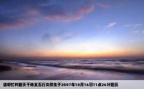 请帮忙判断天干地支五行女孩生于2007年10月16日11点26分阳历