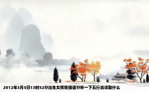 2012年3月5日13时52分出生女孩姓侯请分析一下五行应该取什么