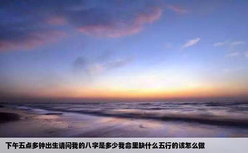 下午五点多钟出生请问我的八字是多少我命里缺什么五行的该怎么做