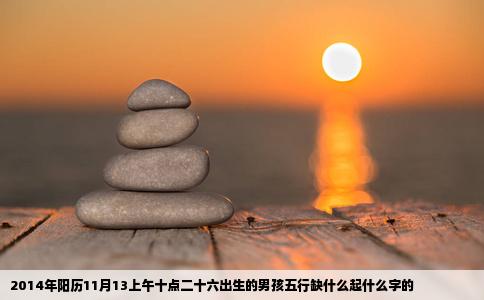 2014年阳历11月13上午十点二十六出生的男孩五行缺什么起什么字的
