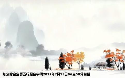 怎么给宝宝算五行起名字呢2012年7月15日06点58分希望