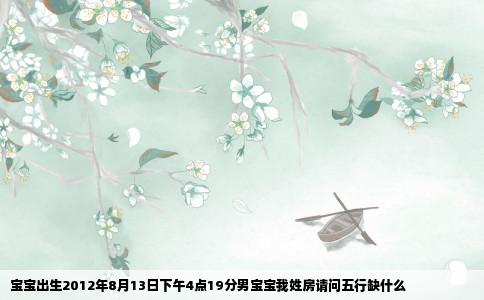 宝宝出生2012年8月13日下午4点19分男宝宝我姓房请问五行缺什么