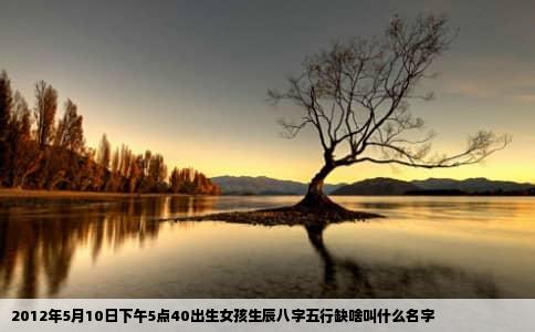 2012年5月10日下午5点40出生女孩生辰八字五行缺啥叫什么名字