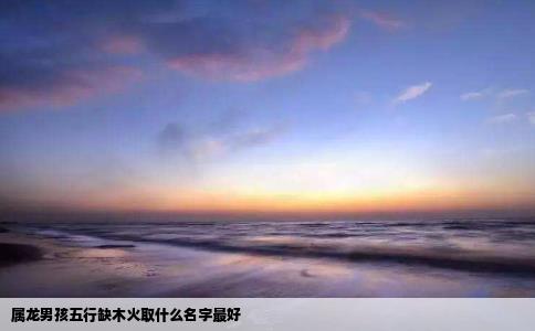 属龙男孩五行缺木火取什么名字最好