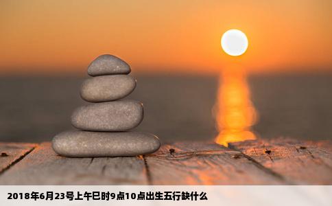 2018年6月23号上午巳时9点10点出生五行缺什么