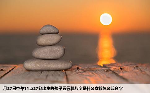 月27日中午11点27分出生的孩子五行和八字是什么女孩怎么起名字