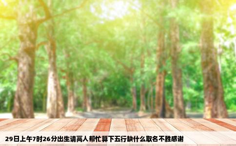 29日上午7时26分出生请高人帮忙算下五行缺什么取名不胜感谢