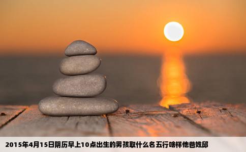 2015年4月15日阴历早上10点出生的男孩取什么名五行啥样他爸姓邱