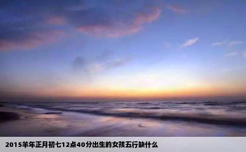 2015羊年正月初七12点40分出生的女孩五行缺什么