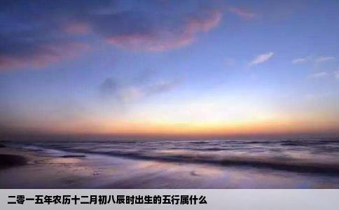 二零一五年农历十二月初八辰时出生的五行属什么