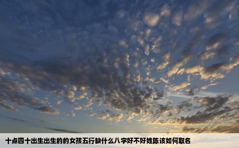 十点四十出生出生的的女孩五行缺什么八字好不好姓陈该如何取名