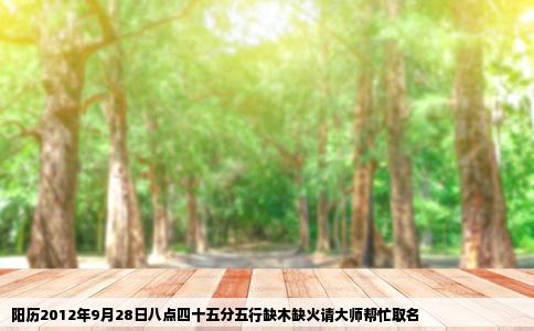 阳历2012年9月28日八点四十五分五行缺木缺火请大师帮忙取名