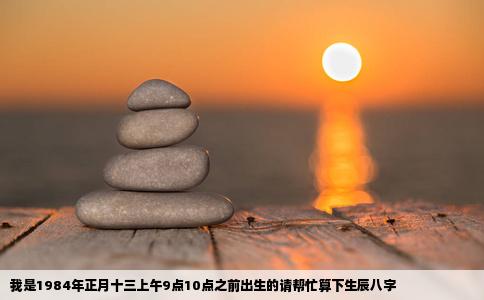 我是1984年正月十三上午9点10点之前出生的请帮忙算下生辰八字