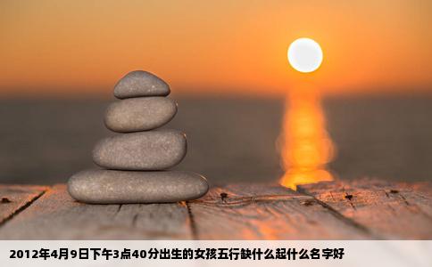 2012年4月9日下午3点40分出生的女孩五行缺什么起什么名字好