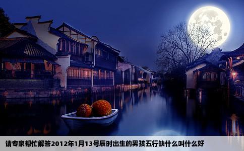 请专家帮忙解答2012年1月13号辰时出生的男孩五行缺什么叫什么好