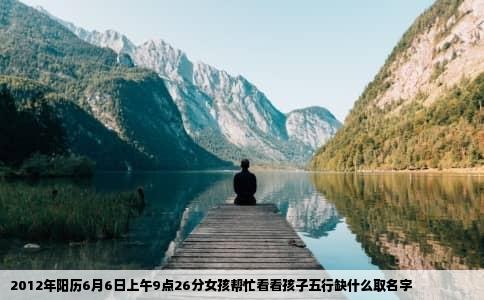 2012年阳历6月6日上午9点26分女孩帮忙看看孩子五行缺什么取名字