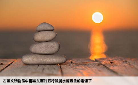 古董文玩物品中那些东西的五行是属水或者金的谢谢了