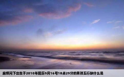 麻烦问下出生于2010年阳历9月16号18点29分的男孩五行缺什么是