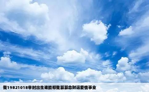 我19821018申时出生谁能帮我算算命财运爱情事业