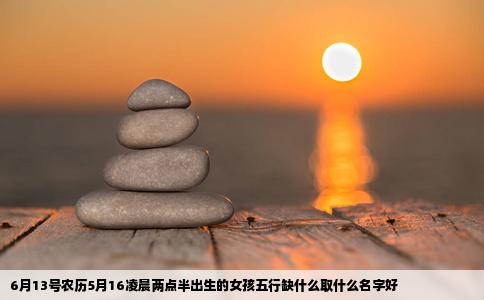 6月13号农历5月16凌晨两点半出生的女孩五行缺什么取什么名字好