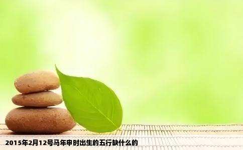 2015年2月12号马年申时出生的五行缺什么的