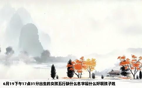 6月19下午17点31分出生的女孩五行缺什么名字起什么好啊孩子姓