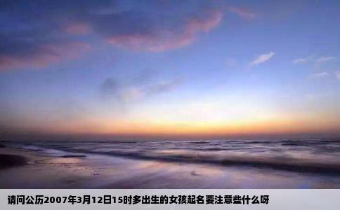 请问公历2007年3月12日15时多出生的女孩起名要注意些什么呀