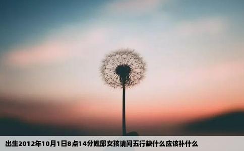 出生2012年10月1日8点14分姓邱女孩请问五行缺什么应该补什么