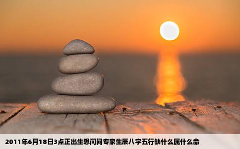 2011年6月18日3点正出生想问问专家生辰八字五行缺什么属什么命