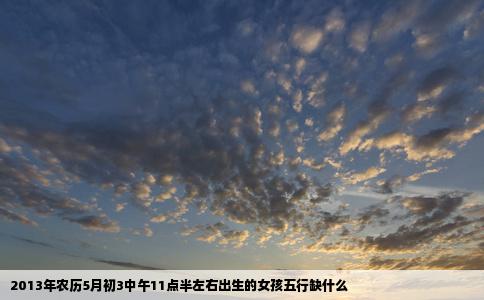 2013年农历5月初3中午11点半左右出生的女孩五行缺什么