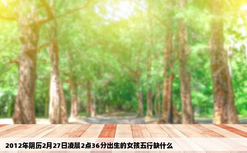 2012年阴历2月27日凌晨2点36分出生的女孩五行缺什么